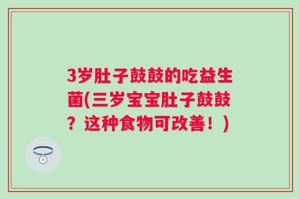 3岁肚子鼓鼓的吃益生菌(三岁宝宝肚子鼓鼓？这种食物可改善！)