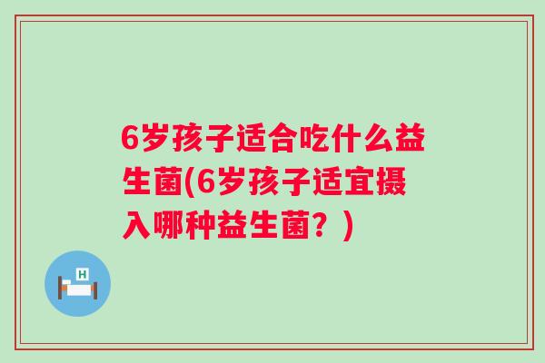6岁孩子适合吃什么益生菌(6岁孩子适宜摄入哪种益生菌?) 6岁孩子适合吃什么益生菌(6岁孩子适宜摄入哪种益生菌?)