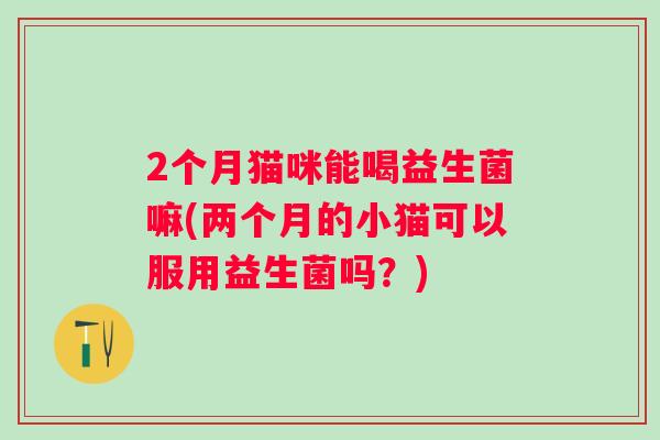 2个月猫咪能喝益生菌嘛(两个月的小猫可以服用益生菌吗？)