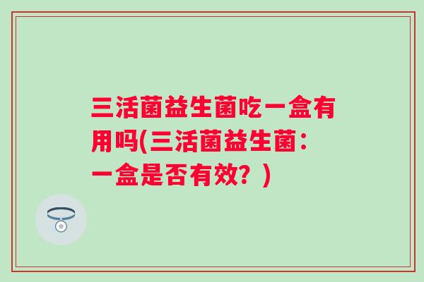 三活菌益生菌吃一盒有用吗(三活菌益生菌:一盒是否有效?) 三活菌益生菌吃一盒有用吗(三活菌益生菌:一盒是否有效?)