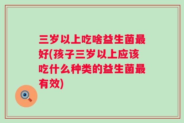 三岁以上吃啥益生菌好(孩子三岁以上应该吃什么种类的益生菌有效)