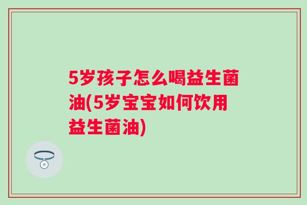 5岁孩子怎么喝益生菌油(5岁宝宝如何饮用益生菌油) 5岁孩子怎么喝益生菌油(5岁宝宝如何饮用益生菌油)