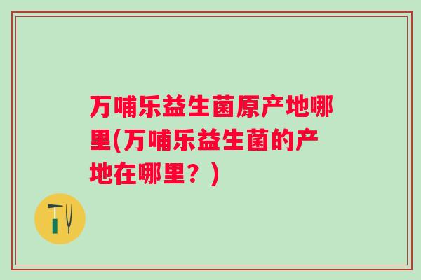 万哺乐益生菌原产地哪里(万哺乐益生菌的产地在哪里?) 万哺乐益生菌原产地哪里(万哺乐益生菌的产地在哪里?)