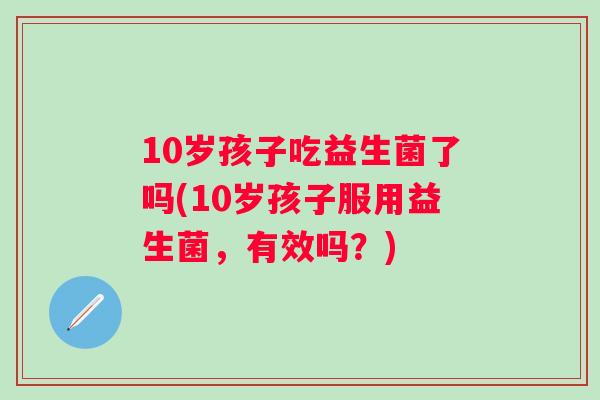 10岁孩子吃益生菌了吗(10岁孩子服用益生菌，有效吗？)
