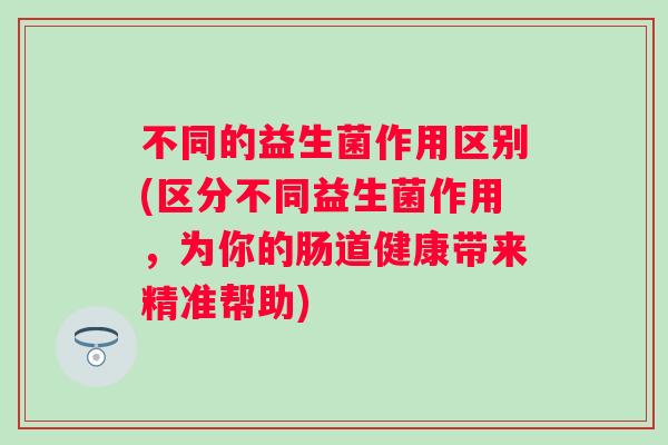 不同的益生菌作用区别(区分不同益生菌作用,为你的肠道健康带来精准帮助) 不同的益生菌作用区别(区分不同益生菌作用,为你的肠道健康带来精准帮助)