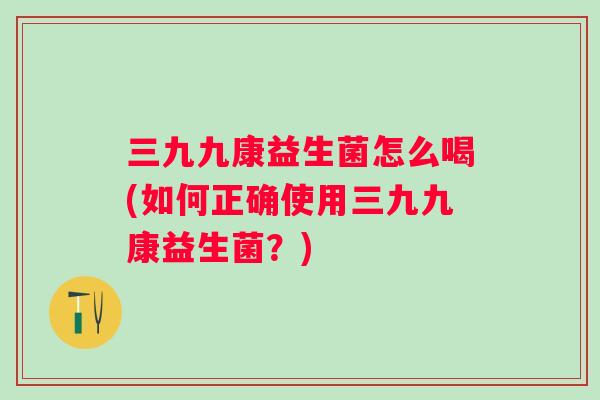 三九九康益生菌怎么喝(如何正确使用三九九康益生菌？)