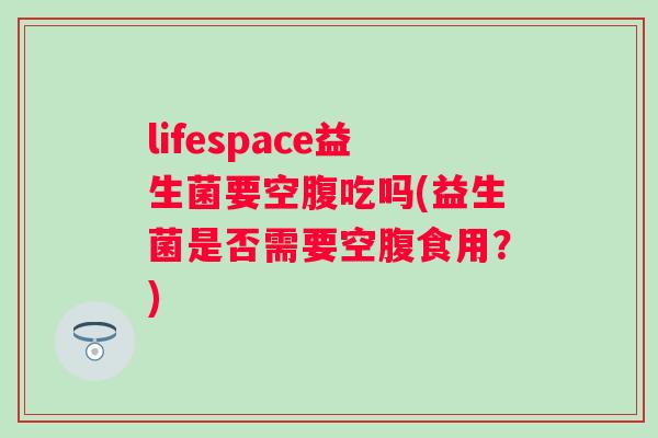 lifespace益生菌要空腹吃吗(益生菌是否需要空腹食用?) lifespace益生菌要空腹吃吗(益生菌是否需要空腹食用?)