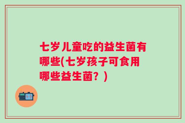 七岁儿童吃的益生菌有哪些(七岁孩子可食用哪些益生菌?) 七岁儿童吃的益生菌有哪些(七岁孩子可食用哪些益生菌?)