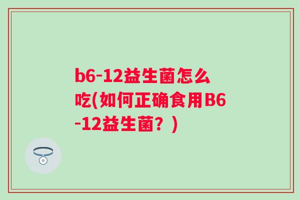 b6-12益生菌怎么吃(如何正确食用B6-12益生菌?) b6-12益生菌怎么吃(如何正确食用B6-12益生菌?)