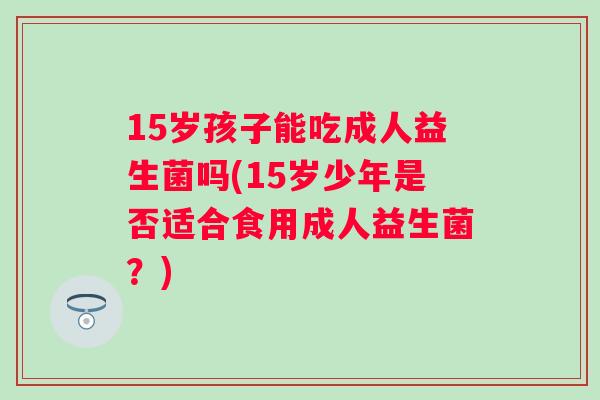 15岁孩子能吃成人益生菌吗(15岁少年是否适合食用成人益生菌?) 15岁孩子能吃成人益生菌吗(15岁少年是否适合食用成人益生菌?)