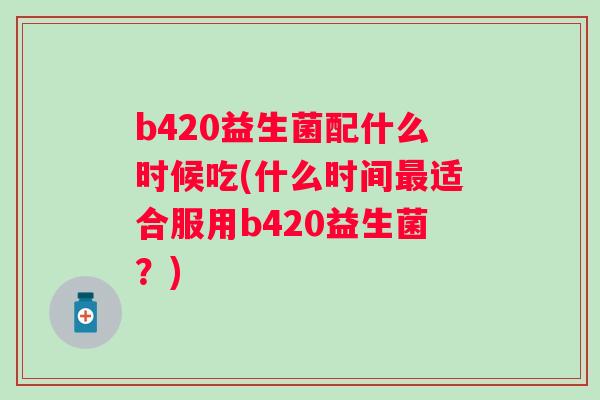b420益生菌配什么时候吃(什么时间适合服用b420益生菌？)