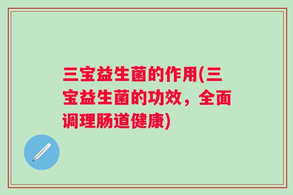 三宝益生菌的作用(三宝益生菌的功效，全面调理肠道健康)