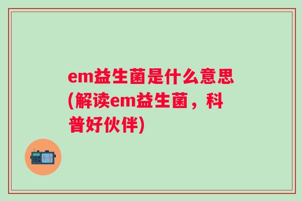 em益生菌是什么意思(解读em益生菌，科普好伙伴)