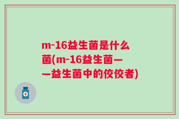 m-16益生菌是什么菌(m-16益生菌——益生菌中的佼佼者) m-16益生菌是什么菌(m-16益生菌——益生菌中的佼佼者)