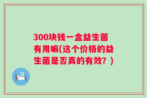 300块钱一盒益生菌有用嘛(这个价格的益生菌是否真的有效?) 300块钱一盒益生菌有用嘛(这个价格的益生菌是否真的有效?)