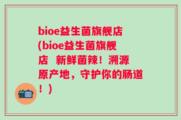 bioe益生菌旗舰店(bioe益生菌旗舰店 新鲜菌辣!溯源原产地,守护你的肠道!) bioe益生菌旗舰店(bioe益生菌旗舰店 新鲜菌辣!溯源原产地,守护你的肠道!)