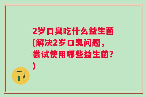 2岁吃什么益生菌(解决2岁问题，尝试使用哪些益生菌？)