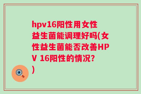 hpv16阳性用女性益生菌能调理好吗(女性益生菌能否改善HPV 16阳性的情况?) hpv16阳性用女性益生菌能调理好吗(女性益生菌能否改善HPV 16阳性的情况?)