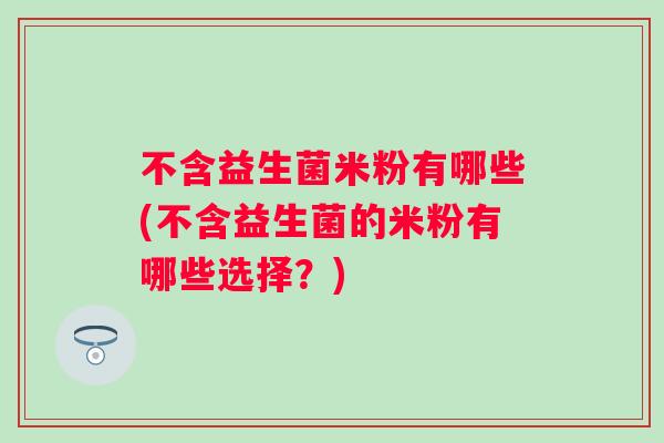 不含益生菌米粉有哪些(不含益生菌的米粉有哪些选择？)
