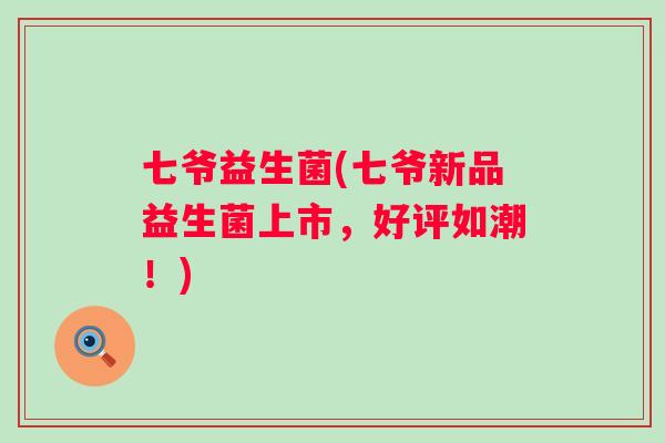 七爷益生菌(七爷新品益生菌上市，好评如潮！)