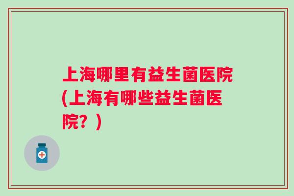 上海哪里有益生菌医院(上海有哪些益生菌医院?) 上海哪里有益生菌医院(上海有哪些益生菌医院?)