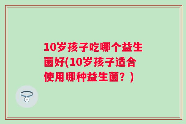 10岁孩子吃哪个益生菌好(10岁孩子适合使用哪种益生菌？)