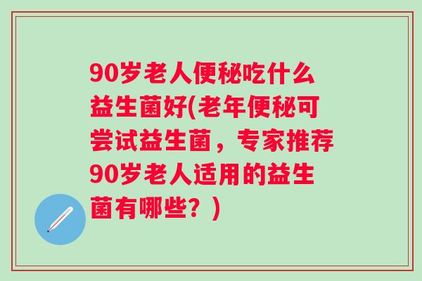 90岁老人吃什么益生菌好(老年可尝试益生菌，专家推荐90岁老人适用的益生菌有哪些？)
