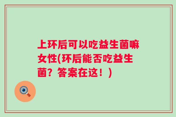 上环后可以吃益生菌嘛女性(环后能否吃益生菌？答案在这！)