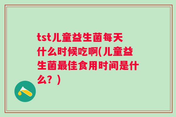 tst儿童益生菌每天什么时候吃啊(儿童益生菌佳食用时间是什么？)