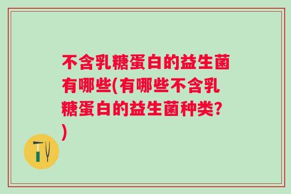 不含乳糖蛋白的益生菌有哪些(有哪些不含乳糖蛋白的益生菌种类？)