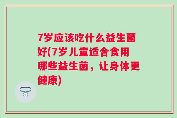 7岁应该吃什么益生菌好(7岁儿童适合食用哪些益生菌，让身体更健康)