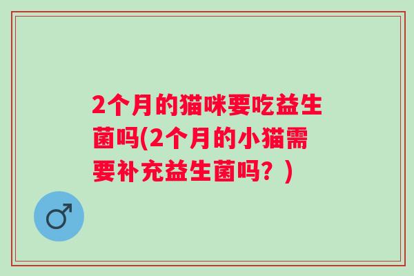 2个月的猫咪要吃益生菌吗(2个月的小猫需要补充益生菌吗？)