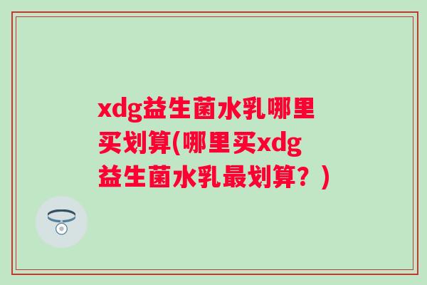 xdg益生菌水乳哪里买划算(哪里买xdg益生菌水乳划算？)