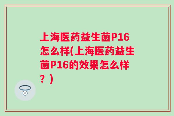 上海医药益生菌P16怎么样(上海医药益生菌P16的效果怎么样？)