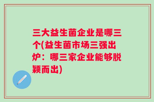 三大益生菌企业是哪三个(益生菌市场三强出炉：哪三家企业能够脱颖而出)