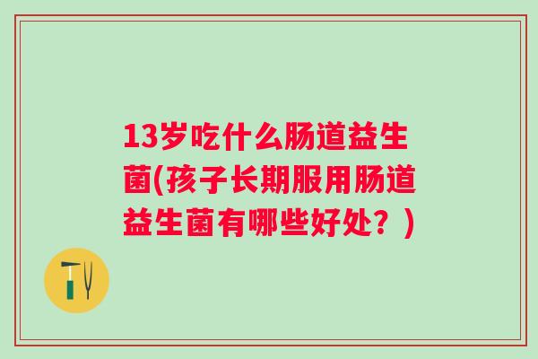 13岁吃什么肠道益生菌(孩子长期服用肠道益生菌有哪些好处？)