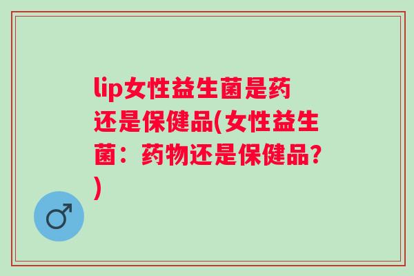 lip女性益生菌是药还是保健品(女性益生菌：还是保健品？)