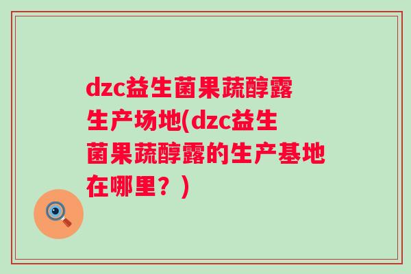 dzc益生菌果蔬醇露生产场地(dzc益生菌果蔬醇露的生产基地在哪里？)
