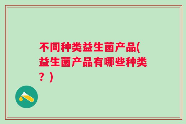 不同种类益生菌产品(益生菌产品有哪些种类?) 不同种类益生菌产品(益生菌产品有哪些种类?)