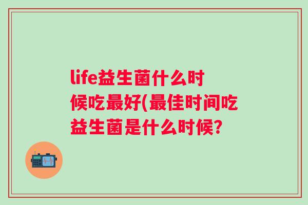 life益生菌什么时候吃好(佳时间吃益生菌是什么时候? life益生菌什么时候吃好(佳时间吃益生菌是什么时候?