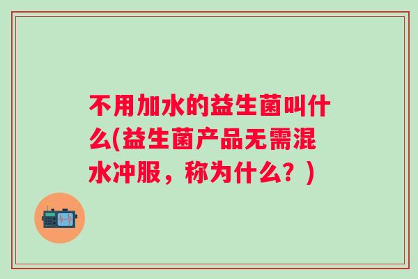 不用加水的益生菌叫什么(益生菌产品无需混水冲服,称为什么?) 不用加水的益生菌叫什么(益生菌产品无需混水冲服,称为什么?)