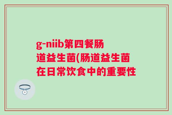g-niib第四餐肠道益生菌(肠道益生菌在日常饮食中的重要性 g-niib第四餐肠道益生菌(肠道益生菌在日常饮食中的重要性