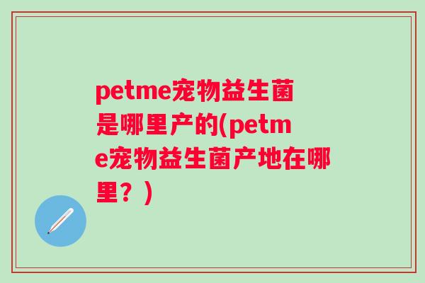 petme宠物益生菌是哪里产的(petme宠物益生菌产地在哪里?) petme宠物益生菌是哪里产的(petme宠物益生菌产地在哪里?)