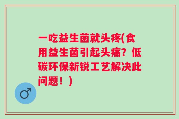 一吃益生菌就头疼(食用益生菌引起头痛?低碳环保新锐工艺解决此问题!) 一吃益生菌就头疼(食用益生菌引起头痛?低碳环保新锐工艺解决此问题!)