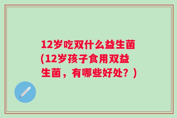 12岁吃双什么益生菌(12岁孩子食用双益生菌，有哪些好处？)