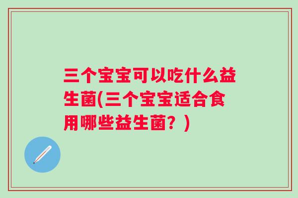 三个宝宝可以吃什么益生菌(三个宝宝适合食用哪些益生菌？)