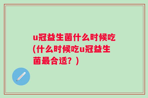 u冠益生菌什么时候吃(什么时候吃u冠益生菌合适?) u冠益生菌什么时候吃(什么时候吃u冠益生菌合适?)