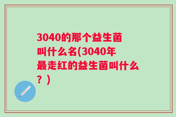 3040的那个益生菌叫什么名(3040年走红的益生菌叫什么?) 3040的那个益生菌叫什么名(3040年走红的益生菌叫什么?)