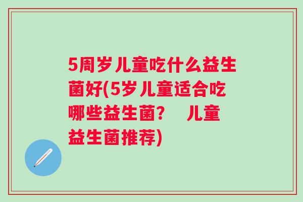 5周岁儿童吃什么益生菌好(5岁儿童适合吃哪些益生菌？  儿童益生菌推荐)