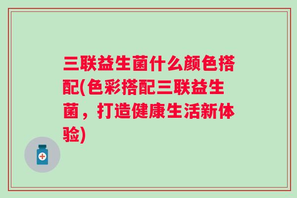 三联益生菌什么颜色搭配(色彩搭配三联益生菌,打造健康生活新体验) 三联益生菌什么颜色搭配(色彩搭配三联益生菌,打造健康生活新体验)